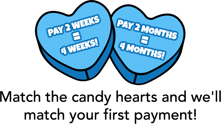 Pay 2 weeks = 4 weeks! Pay 2 moths = 4 months! Match the candy hearts and we'll match your first payment!